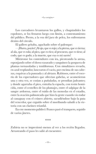 – 99 –
La vorágine
Los careadores levantaron los gallos, y chupándoles los
espolones, se los frotaron luego con limón, a contentamiento
del público. Presto, a la voz del juez de pelea, los enfrentaron
dentro del círculo.
El gallero gritaba, agachado sobre el palenque:
—¡Hurra,poyito!¡Alojo,queesrojo;alapierna,queestierna;
al ala, que es rala; al pico, que es rico; al pescuezo, que es tieso; al
codo, que es godo; a la muerte, que esa es mi suerte!
Miráronse los contendores con ira, picoteando la arena,
esponjando sobre el dorso rasurado y sanguíneo la gorguera de
plumas tornasoladas y temblorosas. Con simultáneo revuelo,
en azul resplandor, lancearon el vacío, por encima de sus cabe-
zas, esquivas a la punzada y al aletazo. Rabiosos, entre el voce-
río de los espectadores que ofrecían gabelas, se acometieron
una y otra vez, se cosían a puñaladas, se prendían jadeantes;
y donde agarraba el pico, entraba la espuela, con tesón homi-
cida, entre el centelleo de los plumajes, entre el salpique de la
sangre ardorosa, entre el ruido de las monedas en el estadio,
entre la ovación palmoteada que hizo la gente cuando vio rodar
al canaguay con el cráneo abierto, sacudiéndose bajo la pata
del vencedor, que erguido sobre el moribundo saludó a la vic-
toria con un clarineo triunfal.
En este momento palidecí: Franco pasó el tranquero, seguido
de varios jinetes.
***
Zubieta no se impresionó menos al ver a los recién llegados.
Arrastrando el paso les salió al encuentro:
 