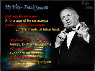 My Way - Frank Sinatra And now, the end is near Ahora que el fin se acerca And so I face the final curtain  y me enfrento a l telon final. My friend, I'll  csay  it  clear Amigo, lo dire claramente   I'll  state  my  case expondre mi caso  Of which  I'm  certain del que me siento seguro. 