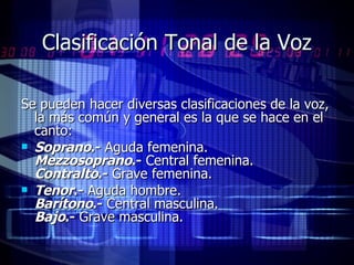Clasificación Tonal de la Voz Se pueden hacer diversas clasificaciones de la voz, la más común y general es la que se hace en el canto:  Soprano .-  Aguda femenina. Mezzosoprano .-  Central femenina. Contralto .-  Grave femenina.  Tenor .-  Aguda hombre. Barítono .-  Central masculina. Bajo .-  Grave masculina.   