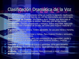 Clasificación Dramática de la Voz Para fines dramáticos, es conveniente tomar en cuenta la siguiente clasificación, que por cierto, relaciona el tipo de voz con los estereotipos para personajes:  Estentórea o de Trueno .-  Voz fuerte y dura. Gruesa, que llena todo el espacio acústico, y por ende la escena. Ideal para jefe de tipo brutal.  Campanuda.-  Severa, majestuosa y enérgica. Indica seguridad. Adecuada para aventureros y hombres de mundo, así como para mujeres maduras y enérgicas.  Argentina.-  Clara y sonora. Timbre agradable. Se usa para héroe o heroína, galán y primera dama.  Cálida.-  Melodiosa, armoniosa y melosa. Para mujeres frívolas y sensuales, para hombres conquistadores.  Dulce.-  Similar a la cálida, pero con connotación de ingenuidad, candor y timidez. Es suave y se puede utilizar para hombres tímidos y mujeres candorosas.  Cascada .-  Opaca, carente de fuerza y sonoridad. Sirve para ancianos.  Aguardentosa .-  Sin armonía, bronca. Ideal para borracho, vicioso o degenerado.  Atiplada .-  Voz chillona y chocante. Para afeminado o mujer chismosa.  Blanca .-  De connotaciones infantiles.  