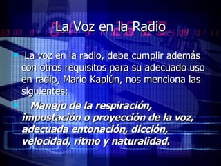 La Voz en la Radio La voz en la radio, debe cumplir además con otros requisitos para su adecuado uso en radio, Mario Kaplún, nos menciona las siguientes:  Manejo de la respiración, impostación o proyección de la voz, adecuada entonación, dicción, velocidad, ritmo y naturalidad . 