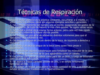 Técnicas de Respiración Aunque el mejor ejercicio es la práctica constante, escucharse a sí mismo, y volver sobre los errores, estos son algunos ejemplos sencillos y generales. 1.- Se cuenta lentamente del número uno al treinta, exagerando los gestos de la cara al máximo. Se trata de hacerlo lo más claro posible. Se repite varias veces. 2.- Se vuelve a contar de la misma forma anterior, pero cada vez más rápido tratando de conservar la mayor dicción posible. 3.- Se pronuncian una serie de sílabas en distintos volúmenes para que el ejecutante vaya soltando la voz. 4.- Se pasea la lengua en círculo dentro de la boca, de izquierda a derecha y viceversa. 5.- Se mete y se saca la lengua de la boca como quien hace pesas o abdominales. 6.- Se pronuncian algunos trabalenguas para fortalecer los músculos de la cara. 7.- Se sueltan los músculos de la cara agitándolos como un caballo. 8.- Se juntan con fuerza los labios como para dar un beso, y luego se extienden como la sonrisa del Guasón. 9.- Se aspira la mayor cantidad posible de aire, y se exhala lentamente formando un hilo. 10.- Se suben los brazos para aspirar la mayor cantidad de aire, y se bajan al exhalar lentamente. Cuidado con la hiperventilación. 