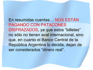 En resumidas cuentas…  NOS ESTÁN PAGANDO CON PATACONES DISFRAZADOS , ya que estos “billetes” no sólo no tienen aval internacional, sino que, en cuanto el Banco Central de la República Argentina lo decida, dejan de ser considerados “dinero real”. 