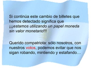 Si continúa este cambio de billetes que hemos detectado significa que ¡¡¡ estamos utilizando un papel moneda sin valor monetario !! ! Querido compatriota: sólo nosotros, con nuestros  votos , podemos evitar que nos sigan robando, mintiendo y estafando… 
