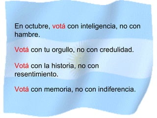 En octubre,  votá  con inteligencia, no con hambre. Votá  con tu orgullo, no con credulidad. Votá  con la historia, no con resentimiento. Votá  con memoria, no con indiferencia. 
