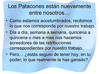 Los Patacones están nuevamente entre nosotros… Como estamos acostumbrados, recibimos lo que nos corresponde por nuestro trabajo. Día a día, semana a semana, quincena a quincena o mes a mes nos hacemos acreedores de las retribuciones correspondientes por nuestro trabajo. Pero… ¿estás seguro de tener hoy, en tu poder, lo que realmente te has ganado? 