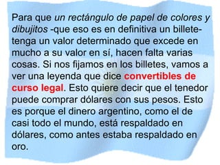 Para que  un rectángulo de papel de colores y dibujitos  -que eso es en definitiva un billete- tenga un valor determinado que excede en mucho a su valor en sí, hacen falta varias cosas. Si nos fijamos en los billetes, vamos a ver una leyenda que dice  convertibles de curso legal . Esto quiere decir que el tenedor puede comprar dólares con sus pesos. Esto es porque el dinero argentino, como el de casi todo el mundo, está respaldado en dólares, como antes estaba respaldado en oro.  