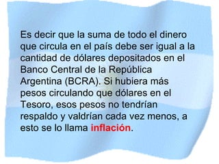 Es decir que la suma de todo el dinero que circula en el país debe ser igual a la cantidad de dólares depositados en el Banco Central de la República Argentina (BCRA). Si hubiera más pesos circulando que dólares en el Tesoro, esos pesos no tendrían respaldo y valdrían cada vez menos, a esto se lo llama  inflación . 