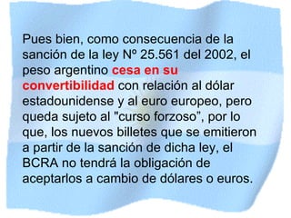 Pues bien, como consecuencia de la sanción de la ley Nº 25.561 del 2002, el peso argentino  cesa en su convertibilidad  con relación al dólar estadounidense y al euro europeo, pero queda sujeto al "curso forzoso”, p or lo que, los nuevos billetes que se emitieron a partir de la sanción de dicha ley, el BCRA no tendrá la obligación de aceptarlos a cambio de dólares o euros. 