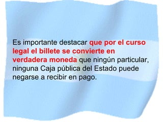 Es importante destacar  que por el curso legal el billete se convierte en verdadera moneda   que ningún particular, ninguna Caja pública del Estado puede negarse a recibir en pago.   