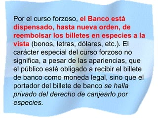 Por el curso forzoso,  el Banco está dispensado, hasta nueva orden, de reembolsar los billetes en especies a la vista   (bonos, letras, dólares, etc.). El carácter especial del curso forzoso no significa, a pesar de las apariencias, que el público esté obligado a recibir el billete de banco como moneda legal, sino que el portador del billete de banco  se halla privado del derecho de canjearlo por especies .   