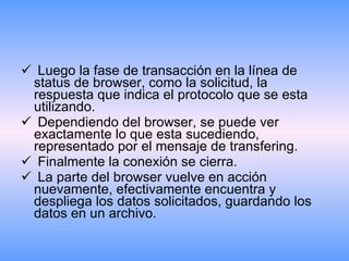Luego la fase de transacción en la línea de status de browser, como la solicitud, la respuesta que indica el protocolo que se esta utilizando.  Dependiendo del browser, se puede ver exactamente lo que esta sucediendo, representado por el mensaje de transfering. Finalmente la conexión se cierra. La parte del browser vuelve en acción nuevamente, efectivamente encuentra y despliega los datos solicitados, guardando los datos en un archivo. 