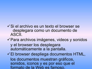 Si el archivo es un texto el browser se  desplegara como un documento de ASCII. Para archivos imágenes, videos y sonidos  y el browser los desplegara automáticamente a la pantalla. El browser despliega documentos HTML,  los documentos muestran gráficos, sonidos, iconos y es por eso que el formato de la Web es famoso. 