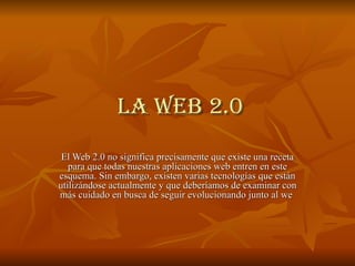 la Web 2.0 El Web 2.0 no significa precisamente que existe una receta para que todas nuestras aplicaciones web entren en este esquema. Sin embargo, existen varias tecnologías que están utilizándose actualmente y que deberíamos de examinar con más cuidado en busca de seguir evolucionando junto al we  