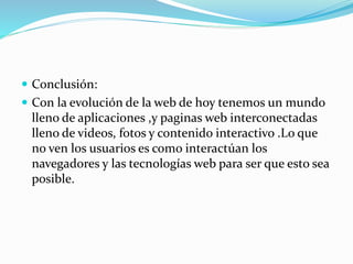 Conclusión:
 Con la evolución de la web de hoy tenemos un mundo
lleno de aplicaciones ,y paginas web interconectadas
lleno de videos, fotos y contenido interactivo .Lo que
no ven los usuarios es como interactúan los
navegadores y las tecnologías web para ser que esto sea
posible.
 