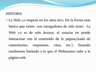 HISTORIA
 La Web 1.0 empezó en los años 60's. De la forma más
básica que existe, con navegadores de solo texto . La
Web 1.0 es de solo lectura, el usuario no puede
interactuar con el contenido de la página,(nada de
comentarios, respuestas, citas, etc.). Estando
totalmente limitado a lo que el Webmaster sube a la
página web.
 