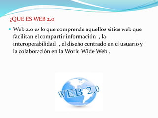 ¿QUE ES WEB 2.0
 Web 2.0 es lo que comprende aquellos sitios web que
facilitan el compartir información , la
interoperabilidad , el diseño centrado en el usuario y
la colaboración en la World Wide Web .
 