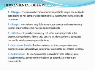 HERRAMIENTAS DE LA WEB 2 .0
1.-El Bogger : Esta en una herramienta muy importante ya que por medio de
esta página se nos compartanconocimientos y esta misma se actualiza cada
momento .
2 .-Google : Herramientamuy útil yaque nos proveede varios resultados y
los más importantes segúnnuestrotipo de búsqueda.
3 .-Slideshare : Es unaherramienta y red social que nos permite subir
presentaciones de tema libre a cada usuarioy cadausuario está conectado
por medio de sistemas de presentaciones .
4 .-Marcadores Sociales :Son herramientas en línea que permiten que
permiten a unusuarioarchivar ,categorizar y compartir sus enlaces favoritos.
5.-Redes Sociales : Es una herramientainnovadoray más potentes para
trabajar en red yaque soncomunicadores deaprendizaje o redes de
conocimiento .
 
