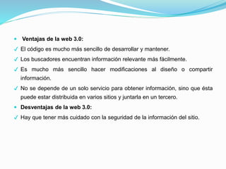  Ventajas de la web 3.0:
✔ El código es mucho más sencillo de desarrollar y mantener.
✔ Los buscadores encuentran información relevante más fácilmente.
✔ Es mucho más sencillo hacer modificaciones al diseño o compartir
información.
✔ No se depende de un solo servicio para obtener información, sino que ésta
puede estar distribuida en varios sitios y juntarla en un tercero.
 Desventajas de la web 3.0:
✔ Hay que tener más cuidado con la seguridad de la información del sitio.
 