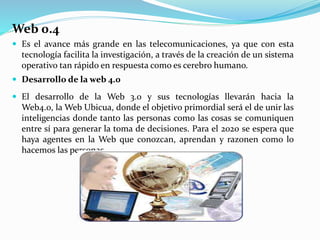Web 0.4
 Es el avance más grande en las telecomunicaciones, ya que con esta
tecnología facilita la investigación, a través de la creación de un sistema
operativo tan rápido en respuesta como es cerebro humano.
 Desarrollo de la web 4.0
 El desarrollo de la Web 3.0 y sus tecnologías llevarán hacia la
Web4.0, la Web Ubicua, donde el objetivo primordial será el de unir las
inteligencias donde tanto las personas como las cosas se comuniquen
entre sí para generar la toma de decisiones. Para el 2020 se espera que
haya agentes en la Web que conozcan, aprendan y razonen como lo
hacemos las personas.
 