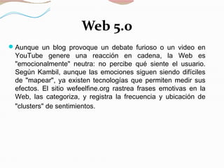 Web 5.0
Aunque un blog provoque un debate furioso o un video en
YouTube genere una reacción en cadena, la Web es
"emocionalmente" neutra: no percibe qué siente el usuario.
Según Kambil, aunque las emociones siguen siendo difíciles
de "mapear", ya existen tecnologías que permiten medir sus
efectos. El sitio wefeelfine.org rastrea frases emotivas en la
Web, las categoriza, y registra la frecuencia y ubicación de
"clusters" de sentimientos.
 
