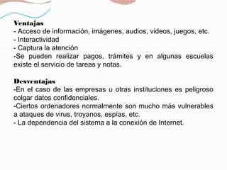 Ventajas
- Acceso de información, imágenes, audios, videos, juegos, etc.
- Interactividad
- Captura la atención
-Se pueden realizar pagos, trámites y en algunas escuelas
existe el servicio de tareas y notas.
Desventajas
-En el caso de las empresas u otras instituciones es peligroso
colgar datos confidenciales.
-Ciertos ordenadores normalmente son mucho más vulnerables
a ataques de virus, troyanos, espías, etc.
- La dependencia del sistema a la conexión de Internet.
 