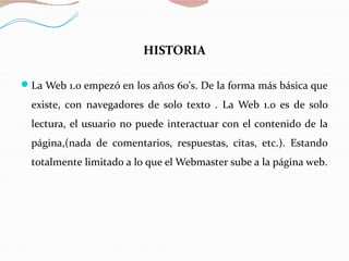 HISTORIA
La Web 1.0 empezó en los años 60's. De la forma más básica que
existe, con navegadores de solo texto . La Web 1.0 es de solo
lectura, el usuario no puede interactuar con el contenido de la
página,(nada de comentarios, respuestas, citas, etc.). Estando
totalmente limitado a lo que el Webmaster sube a la página web.
 