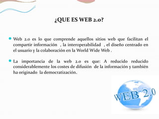 ¿QUE ES WEB 2.0?
Web 2.0 es lo que comprende aquellos sitios web que facilitan el
compartir información , la interoperabilidad , el diseño centrado en
el usuario y la colaboración en la World Wide Web .
La importancia de la web 2.0 es que: A reducido reducido
considerablemente los costes de difusión de la información y también
ha originado la democratización.
 