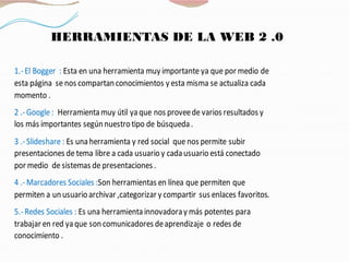 HERRAMIENTAS DE LA WEB 2 .0
1.-El Bogger : Esta en una herramienta muy importante ya que por medio de
esta página se nos compartanconocimientos y esta misma se actualiza cada
momento .
2 .-Google : Herramientamuy útil yaque nos proveede varios resultados y
los más importantes segúnnuestrotipo de búsqueda.
3 .-Slideshare : Es unaherramienta y red social que nos permite subir
presentaciones de tema libre a cada usuarioy cadausuarioestá conectado
por medio de sistemas de presentaciones .
4 .-Marcadores Sociales :Son herramientas en línea que permiten que
permiten a unusuarioarchivar ,categorizar y compartir sus enlaces favoritos.
5.-Redes Sociales : Es una herramientainnovadoray más potentes para
trabajar en red yaque soncomunicadores deaprendizaje o redes de
conocimiento .
 
