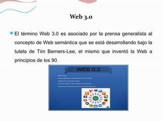 Web 3.0
El término Web 3.0 es asociado por la prensa generalista al
concepto de Web semántica que se está desarrollando bajo la
tutela de Tim Berners-Lee, el mismo que inventó la Web a
principios de los 90.
 