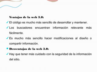 Ventajas de la web 3.0:
✔ El código es mucho más sencillo de desarrollar y mantener.
✔ Los buscadores encuentran información relevante más
fácilmente.
✔ Es mucho más sencillo hacer modificaciones al diseño o
compartir información.
Desventajas de la web 3.0:
✔ Hay que tener más cuidado con la seguridad de la información
del sitio.
 