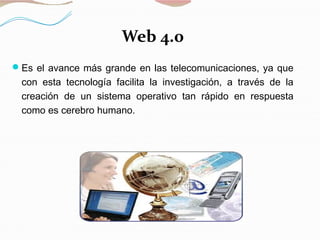 Web 4.0
Es el avance más grande en las telecomunicaciones, ya que
con esta tecnología facilita la investigación, a través de la
creación de un sistema operativo tan rápido en respuesta
como es cerebro humano.
 