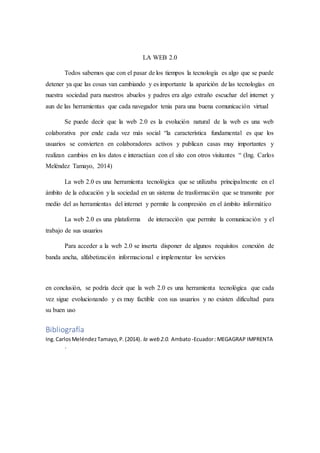 LA WEB 2.0
Todos sabemos que con el pasar de los tiempos la tecnología es algo que se puede
detener ya que las cosas van cambiando y es importante la aparición de las tecnologías en
nuestra sociedad para nuestros abuelos y padres era algo extraño escuchar del internet y
aun de las herramientas que cada navegador tenia para una buena comunicación virtual
Se puede decir que la web 2.0 es la evolución natural de la web es una web
colaborativa por ende cada vez más social “la característica fundamental es que los
usuarios se convierten en colaboradores activos y publican casas muy importantes y
realizan cambios en los datos e interactúan con el sito con otros visitantes “ (Ing. Carlos
Meléndez Tamayo, 2014)
La web 2.0 es una herramienta tecnológica que se utilizaba principalmente en el
ámbito de la educación y la sociedad en un sistema de trasformación que se transmite por
medio del as herramientas del internet y permite la compresión en el ámbito informático
La web 2.0 es una plataforma de interacción que permite la comunicación y el
trabajo de sus usuarios
Para acceder a la web 2.0 se inserta disponer de algunos requisitos conexión de
banda ancha, alfabetización informacional e implementar los servicios
en conclusión, se podría decir que la web 2.0 es una herramienta tecnológica que cada
vez sigue evolucionando y es muy factible con sus usuarios y no existen dificultad para
su buen uso
Bibliografía
Ing.CarlosMeléndezTamayo,P.(2014). la web 2.0. Ambato-Ecuador: MEGAGRAP IMPRENTA
.