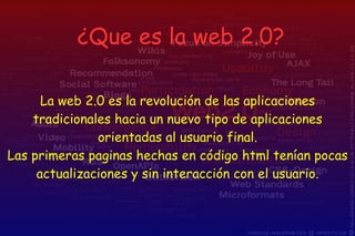 La web 2.0 es la revolución de las aplicaciones tradicionales hacia un nuevo tipo de aplicaciones orientadas al usuario final. Las primeras paginas hechas en código html tenían pocas actualizaciones y sin interacción con el usuario. ¿Que es la web 2.0? 
