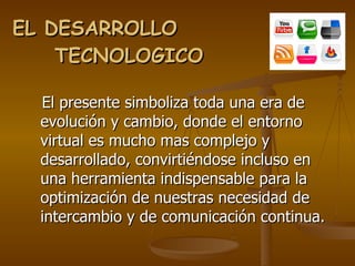 EL DESARROLLO  TECNOLOGICO  El presente simboliza toda una era de evolución y cambio, donde el entorno virtual es mucho mas complejo y desarrollado, convirtiéndose incluso en una herramienta indispensable para la optimización de nuestras necesidad de intercambio y de comunicación continua. 