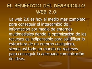 EL BENEFICIO DEL DESARROLLO WEB 2.0 La web 2.0 es hoy el medio mas completo para conseguir el intercambio de informacion por medio de entornos multimediales donde la optimizacion de los recursos es indipensable para solidificar la estructura de un entorno cualquiera, siendo asi todo un mundo de recursos para conseguir la adecuada comunicación de ideas. 