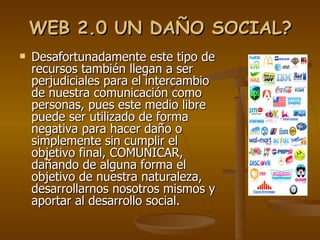 WEB 2.0 UN DAÑO SOCIAL? Desafortunadamente este tipo de recursos también llegan a ser perjudiciales para el intercambio de nuestra comunicación como personas, pues este medio libre puede ser utilizado de forma negativa para hacer daño o simplemente sin cumplir el objetivo final, COMUNICAR, dañando de alguna forma el objetivo de nuestra naturaleza, desarrollarnos nosotros mismos y aportar al desarrollo social. 
