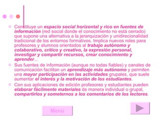 Constituye un  espacio social horizontal y rico en fuentes de información  (red social donde el conocimiento no está cerrado) que supone una alternativa a la jerarquización y unidirecionalidad tradicional de los entornos formativos. Implica nuevos roles para profesores y alumnos orientados al  trabajo autónomo y colaborativo, crítico y creativo, la expresión personal, investigar y compartir recursos, crear conocimiento y aprender ...  Sus fuentes de información (aunque no todas fiables) y canales de comunicación facilitan un  aprendizaje más autónomo  y permiten una  mayor participación en las actividades  grupales, que suele aumentar  el interés y la motivación de los estudiantes .  Con sus aplicaciones de edición profesores y estudiantes pueden  elaborar fácilmente materiales  de manera individual o grupal,  compartirlos y someternos a los comentarios de los lectores .  Menú 