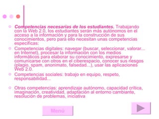 Competencias necesarias de los estudiantes.  Trabajando con la Web 2.0, los estudiantes serán más autónomos en el acceso a la información y para la construcción de sus conocimientos, pero para ello necesitan unas competencias específicas:  Competencias digitales: navegar (buscar, seleccionar, valorar... en Internet), procesar la información con los medios informáticos para elaborar su conocimiento, expresarse y comunicarse con otros en el ciberespacio, conocer sus riesgos (plagio, spam, anonimato, falsedad...), usar las aplicaciones Web 2.0.  Competencias sociales: trabajo en equipo, respeto, responsabilidad... Otras competencias: aprendizaje autónomo, capacidad crítica, imaginación, creatividad, adaptación al entorno cambiante, resolución de problemas, iniciativa Menú 