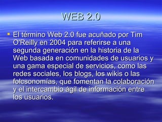 WEB 2.0 El término Web 2.0 fue acuñado por Tim O'Reilly en 2004 para referirse a una segunda generación en la historia de la Web basada en comunidades de usuarios y una gama especial de servicios, como las redes sociales, los blogs, los wikis o las folcsonomías, que fomentan la colaboración y el intercambio ágil de información entre los usuarios.