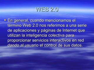 WEB 2.0 En general, cuando mencionamos el término Web 2.0 nos referimos a una serie de aplicaciones y páginas de Internet que utilizan la inteligencia colectiva para proporcionar servicios interactivos en red dando al usuario el control de sus datos.