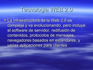 Tecnología WEB 2.0 La infraestructura de la Web 2.0 es compleja y va evolucionando, pero incluye el software de servidor, redifusión de contenidos, protocolos de mensajes, navegadores basados en estándares, y varias aplicaciones para clientes