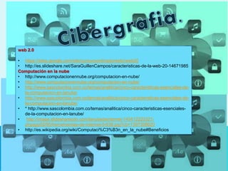 web 2.0
• https://sites.google.com/site/cursocoordinadorestic/web20
• http://es.slideshare.net/SaraGuillenCampos/caracteristicas-de-la-web-20-14671985
Computación en la nube
• http://www.computacionennube.org/computacion-en-nube/
• http://www.computacionennube.org/computacion-en-nube/
• http://www.sascolombia.com.co/temas/analitica/cinco-caracteristicas-esenciales-de-
la-computacion-en-lanube/
• http://www.sascolombia.com.co/temas/analitica/cinco-caracteristicas-esenciales-de-
la-computacion-en-lanube/
• * http://www.sascolombia.com.co/temas/analitica/cinco-caracteristicas-esenciales-
de-la-computacion-en-lanube/
• http://image.slidesharecdn.com/lanubedeinternet-140412220321-
phpapp02/95/herramientas-de-internet-5-638.jpg?cb=1397358620
• http://es.wikipedia.org/wiki/Computaci%C3%B3n_en_la_nube#Beneficios
 