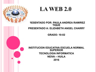 LA WEB 2.0
PRESENTADO POR: PAULA ANDREA RAMIREZ
TIQUE
PRESENTADO A: ELIZABETH ANGEL CHARRY
GRADO: 10-02
INSTITUCION EDUCATIVA ESCUELA NORMAL
SUPERIOR
TECNOLOGIA INFORMATICA
NEIVA – HUILA
2016
 
