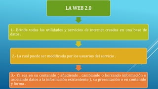 LA WEB 2.0
1.- Brinda todas las utilidades y servicios de internet creadas en una base de
datos .
2.- La cual puede ser modificada por los usuarios del servicio .
3.- Ya sea en su contenido ( añadiendo , cambiando o borrando información o
asociando datos a la información existentente ), su presentación o en contenido
y forma .
 