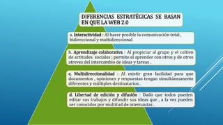 DIFERENCIAS ESTRATÉGICAS SE BASAN
EN QUE LA WEB 2.0
a. Interactividad : Al hacer posible la comunicación total ,
bidireccional y multidireccional.
b. Aprendizaje colaborativa : Al propiciar al grupo y el cultivo
de actitudes sociales ; permite el aprender con otros y de otros
atreves del intercambio de ideas y tareas .
c. Multidireccionalidad : Al existir gran facilidad para que
documentos , opiniones y respuestas tengan simultáneamente
diferentes y múltiples destinatarios .
d. Libertad de edición y difusión : Dado que todos pueden
editar sus trabajos y difundir sus ideas que , a la vez pueden
ser conocidos por multitud de internautas .
 