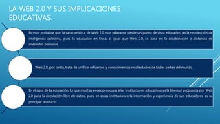 LA WEB 2.0 Y SUS IMPLICACIONES
EDUCATIVAS.
Es muy probable que la característica de Web 2.0 más relevante desde un punto de vista educativo, es la recolección de
inteligencia colectiva, pues la educación en línea, al igual que Web 2.0, se basa en la colaboración a distancia de
diferentes personas.
Web 2.0, por tanto, trata de unificar esfuerzos y conocimientos recolectados de todas partes del mundo.
En el caso de la educación, lo que muchas veces preocupa a las instituciones educativas es la libertad propuesta por Web
2.0 para la circulación libre de datos, pues en estas instituciones la información y experiencia de sus educadores es su
principal producto.
 