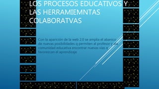 2008
LOS PROCESOS EDUCATIVOS Y
LAS HERRAMIEMNTAS
COLABORATVAS
Con la aparición de la web 2.0 se amplia el abanico
de nuevas posibilidades q permiten al profesor y ala
comunidad educativa encontrar nuevas vías q
favorezcan el aprendizaje
 