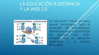 LA EDUCACIÓN A DISTANCIA
Y LA WEB 2.0
La educación virtual enmarca
nuevas tecnologías, hacia el
desarrollo de metodologías
alternativas para el aprendizaje
de alumnos que están
limitados por su ubicación
geográfica y el tiempo
disponible.
 