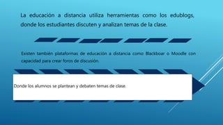 La educación a distancia utiliza herramientas como los edublogs,
donde los estudiantes discuten y analizan temas de la clase.
Existen también plataformas de educación a distancia como Blackboar o Moodle con
capacidad para crear foros de discusión.
Donde los alumnos se plantean y debaten temas de clase.
 